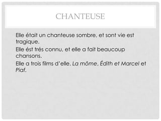 CHANTEUSE

• Elle était un chanteuse sombre, et sont vie est
  tragique.
• Elle ést trés connu, et elle a fait beaucoup
  chansons.
• Elle a trois films d’elle. La môme, Édith et Marcel et
  Piaf.
 