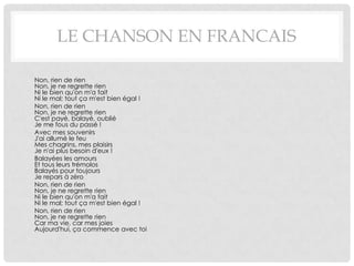 LE CHANSON EN FRANCAIS

•   Non, rien de rien
    Non, je ne regrette rien
    Ni le bien qu'on m'a fait
    Ni le mal; tout ça m'est bien égal !
•   Non, rien de rien
    Non, je ne regrette rien
    C'est payé, balayé, oublié
    Je me fous du passé !
•   Avec mes souvenirs
    J'ai allumé le feu
    Mes chagrins, mes plaisirs
    Je n'ai plus besoin d'eux !
•   Balayées les amours
    Et tous leurs trémolos
    Balayés pour toujours
    Je repars à zéro
•   Non, rien de rien
    Non, je ne regrette rien
    Ni le bien qu'on m'a fait
    Ni le mal; tout ça m'est bien égal !
•   Non, rien de rien
    Non, je ne regrette rien
    Car ma vie, car mes joies
    Aujourd'hui, ça commence avec toi
 