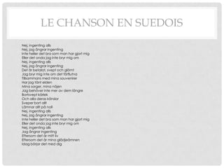 LE CHANSON EN SUEDOIS
•   Nej, ingenting alls
•   Nej, jag ångrar ingenting
•   Inte heller det bra som man har gjort mig
•   Eller det onda jag inte bryr mig om
•   Nej, ingenting alls
•   Nej, jag ångrar ingenting
•   Det är betalat, svept och glömt
•   Jag bryr mig inte om det förflutna
•   Tillsammans med mina souvenirer
•   Har jag tänt elden
•   Mina sorger, mina nöjen
•   Jag behöver inte mer av dem längre
•   Bortsvept kärlek
•   Och alla deras känslor
•   Sveper bort allt
•   Lämnar allt på noll
•   Nej, ingenting alls
•   Nej, jag ångrar ingenting
•   Inte heller det bra som man har gjort mig
•   Eller det onda jag inte bryr mig om
•   Nej, ingenting alls
•   Jag ångrar ingenting
•   Eftersom det är mitt liv
•   Eftersom det är mina glädjeämnen
•   Idag börjar det med dig
 
