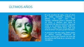 ÚLTIMOS AÑOS

                El 9 de octubre de 1962, a los 46 años
                 de edad, hastiada, enferma y
                 adicta,    se     casa     con     Theo
                 Sarapo, cantante joven y apuesto de
                 26 años, y declara que tiene la
                 impresión de que es como un hijo que
                 cuida a su anciana madre enferma.
                 Cantan a dúo, entre otras, ¿De qué
                 sirve el amor? (À quoi ça sert l'amour).
                A principios del año 1963, Édith graba
                 su última canción L'Homme de
                 Berlín, escrita por Francis Lai (uno de
                 los autores del final de su carrera) y M.
                 Vendôme.
 