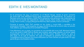 EDITH E IVES MONTAND

 En la primavera de 1944 se presenta en el Moulin Rouge, donde el joven cantante
  de music-hall Yves Montand forma parte importante del espectáculo. Se produce un
  flechazo entre los dos artistas y Édith Piaf lo presenta a las personas más importantes de
  la época en el mundo del espectáculo: Joseph Kosma, Henri Crolla, Loulou Gasté, Jean
  Guigo, Henri Contet, Louiguy,Marguerite Monnot, Bob Castella, Francis Lemarque...
 Durante la guerra, Edith Piaf cantaba en los clubes y music-halls, y ayudaba a los
  prisioneros a escapar. Tras la guerra, en 1945, escribe la letra de La vie en rose, su canción
  más célebre, que interpreta en la Comédie-Française.
 Yves Montand, por su parte, se convierte en una estrella del music-hall. Montand debuta
  en el cine junto a Édith Piaf en Étoile sans lumière, para luego obtener su primer papel
  protagonista enLes portes de la nuit de Marcel Carné. Ambos parten en gira el
  año 1946, en el cual se separan. En 1946 la cantante se presenta con el grupo Les
  Compagnons de la Chanson con el que interpreta Les Trois Cloches con gran éxito. En 1947
  parte de gira a los Estados Unidos.
 