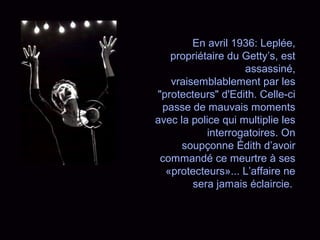 En avril 1936: Leplée,
propriétaire du Getty’s, est
assassiné,
vraisemblablement par les
"protecteurs" d'Edith. Celle-ci
passe de mauvais moments
avec la police qui multiplie les
interrogatoires. On
soupçonne Édith d’avoir
commandé ce meurtre à ses
«protecteurs»... L’affaire ne
sera jamais éclaircie.
 