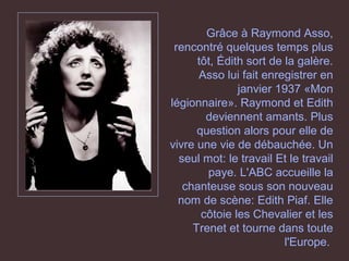 Grâce à Raymond Asso,
rencontré quelques temps plus
tôt, Édith sort de la galère.
Asso lui fait enregistrer en
janvier 1937 «Mon
légionnaire». Raymond et Edith
deviennent amants. Plus
question alors pour elle de
vivre une vie de débauchée. Un
seul mot: le travail Et le travail
paye. L'ABC accueille la
chanteuse sous son nouveau
nom de scène: Edith Piaf. Elle
côtoie les Chevalier et les
Trenet et tourne dans toute
l'Europe.
 