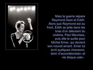Mais la guerre sépare
Raymond Asso et Edith.
Alors que Raymond est au
front, Édith se jette dans les
bras d'un débutant du
cinéma, Paul Meurisse,
puis elle le quitte pour
Michel Emer, qui devient
son nouvel amant. Emer lui
écrit quelques chansons,
dont «l’accordéoniste» et
«le disque usé».
 