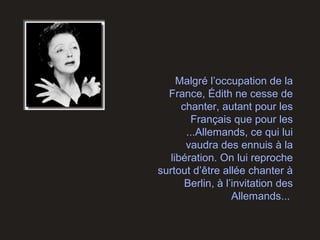 Malgré l’occupation de la
France, Édith ne cesse de
chanter, autant pour les
Français que pour les
...Allemands, ce qui lui
vaudra des ennuis à la
libération. On lui reproche
surtout d’être allée chanter à
Berlin, à l’invitation des
Allemands...
 
