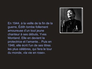 En 1944, à la veille de la fin de la
guerre, Édith tombe follement
amoureuse d’un tout jeune
chanteur à ses débuts, Yves
Montand. Elle en devient la
protectrice et l’amante... Puis en
1946, elle écrit l'un de ses titres
les plus célèbres, qui fera le tour
du monde, «la vie en rose».
 