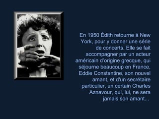 En 1950 Édith retourne à New
York, pour y donner une série
de concerts. Elle se fait
accompagner par un acteur
américain d’origine grecque, qui
séjourne beaucoup en France,
Eddie Constantine, son nouvel
amant, et d'un secrétaire
particulier, un certain Charles
Aznavour, qui, lui, ne sera
jamais son amant...
 