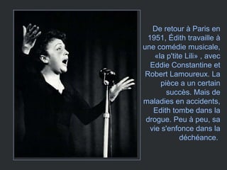 De retour à Paris en
1951, Édith travaille à
une comédie musicale,
«la p'tite Lili» , avec
Eddie Constantine et
Robert Lamoureux. La
pièce a un certain
succès. Mais de
maladies en accidents,
Edith tombe dans la
drogue. Peu à peu, sa
vie s'enfonce dans la
déchéance.
 