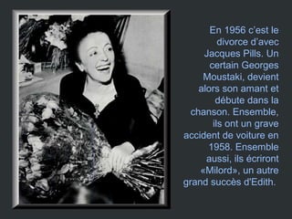 En 1956 c’est le
divorce d’avec
Jacques Pills. Un
certain Georges
Moustaki, devient
alors son amant et
débute dans la
chanson. Ensemble,
ils ont un grave
accident de voiture en
1958. Ensemble
aussi, ils écriront
«Milord», un autre
grand succès d'Edith.
 