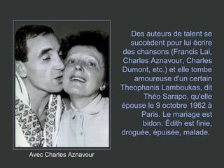 Avec Charles Aznavour
Des auteurs de talent se
succèdent pour lui écrire
des chansons (Francis Lai,
Charles Aznavour, Charles
Dumont, etc.) et elle tombe
amoureuse d'un certain
Theophanis Lamboukas, dit
Théo Sarapo, qu'elle
épouse le 9 octobre 1962 à
Paris. Le mariage est
bidon. Édith est finie,
droguée, épuisée, malade.
 