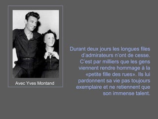 Avec Yves Montand
Durant deux jours les longues files
d’admirateurs n’ont de cesse.
C’est par milliers que les gens
viennent rendre hommage à la
«petite fille des rues». Ils lui
pardonnent sa vie pas toujours
exemplaire et ne retiennent que
son immense talent.
 