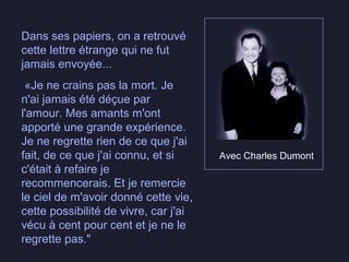 Avec Charles Dumont
Dans ses papiers, on a retrouvé
cette lettre étrange qui ne fut
jamais envoyée...
«Je ne crains pas la mort. Je
n'ai jamais été déçue par
l'amour. Mes amants m'ont
apporté une grande expérience.
Je ne regrette rien de ce que j'ai
fait, de ce que j'ai connu, et si
c'était à refaire je
recommencerais. Et je remercie
le ciel de m'avoir donné cette vie,
cette possibilité de vivre, car j'ai
vécu à cent pour cent et je ne le
regrette pas."
 