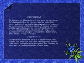 AVERTISSEMENT
Ce diaporama est strictement privé. Il est à usage non commercial.
Il n'est pas destiné à un site internet, ni au grand public. Il est
envoyé gratuitement, par courrier électronique privé, aux personnes
qui souscrivent aux conditions de réception. Il n'est pas disponible
en téléchargement depuis un site internet. Il est interdit de le
modifier, y compris de le traduire dans une autre langue, sans
autorisation. Pour se renseigner sur les conditions d'abonnement,
prière d'écrire à l'adresse ci-dessous.
jfxb@videotron.ca
Pour des raisons de sécurité, prière de ne pas envoyer de pièces
jointes à cette adresse car elles seront automatiquement refusées.
Cette adresse n'accepte que des messages en texte seulement, de
moins de 100 Ko, sans fichier annexé ni pièces jointes.
 