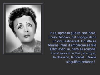 Puis, après la guerre, son père,
Louis Gassion, est engagé dans
un cirque itinérant. Il quitte sa
femme, mais il embarque sa fille
Édith avec lui, dans sa roulotte.
C’est alors le trottoir, le cirque,
la chanson, le bordel.. Quelle
singulière enfance !
 
