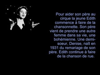 Pour aider son père au
cirque la jeune Edith
commence à faire de la
chansonnette. Son père
vient de prendre une autre
femme dans sa vie, une
bohémienne. Une demi-
soeur, Denise, naît en
1931 du remariage de son
père. Edith continue à faire
de la chanson de rue.
 