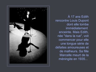 À 17 ans Edith
rencontre Louis Dupont
dont elle tombe
immédiatement
enceinte. Mais Edith,
née "dans la rue", voit
commencer pour elle
une longue série de
défaites amoureuses et
de malheurs. Sa fille
Marcelle meurt de la
méningite en 1935...
 