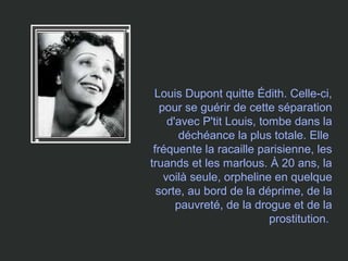 Louis Dupont quitte Édith. Celle-ci,
pour se guérir de cette séparation
d'avec P'tit Louis, tombe dans la
déchéance la plus totale. Elle
fréquente la racaille parisienne, les
truands et les marlous. À 20 ans, la
voilà seule, orpheline en quelque
sorte, au bord de la déprime, de la
pauvreté, de la drogue et de la
prostitution.
 