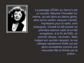 Le passage d’Édith au Gerny's est
un succès: Maurice Chevalier lui-
même, qui est alors en pleine gloire,
ainsi qu'un certain Jacques Canetti,
imprésario pour la radio, sont
subjugués. Canetti lui fait passer sa
première séance radio et lui fait
enregistrer, à la fin de1935, un
premier disque, «la foule». Mais
malgré son succès naissant, la rue
rattrape rapidement Édith qui est
alors considérée comme une
mauvaise fille et fichée par la
police...
 