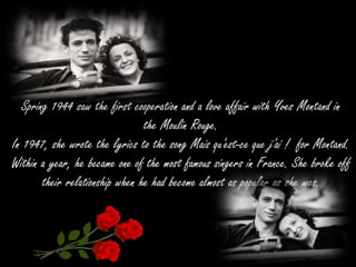 Spring 1944 saw the first cooperation and a love affair with Yves Montand in
the Moulin Rouge.
In 1947, she wrote the lyrics to the song Mais qu'est-ce que j'ai ! for Montand.
Within a year, he became one of the most famous singers in France. She broke off
their relationship when he had become almost as popular as she was.
 