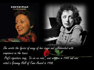 She wrote the lyrics of many of her songs and collaborated with
composers on the tunes.
Piaf's signature song, "La vie en rose“, was written in 1945 and was
voted a Grammy Hall of Fame Award in 1998.
 