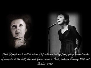 Paris Olympia music hall is where Piaf achieved lasting fame, giving several series
of concerts at the hall, the most famous venue in Paris, between January 1955 and
October 1962.
 