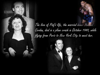 The love of Piaf's life, the married boxer Marcel
Cerdan, died in a plane crash in October 1949, while
flying from Paris to New York City to meet her.
 