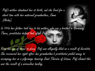 Piaf's mother abandoned her at birth, and she lived for a
short time with her maternal grandmother, Emma
(Aïcha).
In 1916 her father took her to his mother, who ran a brothel in Normandy.
There, prostitutes helped look after Piaf.
From the age of three to seven, Piaf was allegedly blind as a result of keratitis.
She recovered her sight after her grandmother's prostitutes pooled money to
accompany her on a pilgrimage honoring Saint Thérèse of Lisieux. Piaf claimed this
was the result of a miraculous healing.
 