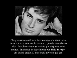 Théo Sarapo




 Chegou aos seus 46 anos intensamente vividos e, sem
saber como, encontrou de repente o grande amor da sua
  vida. Envolveu-se numa relação que surpreendeu o
  mundo. Enamorou-se loucamente por Théo Sarapo,
    um jovem grego 20 anos mais novo do que ela.
 