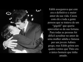 Edith assegurava que este
                  era o definitivo e maior
                 amor da sua vida. Casou
                   com ele e toda a gente
               pensou que se tratava de um
                    “gigolô” que queria
               aproveitar-se da sua fortuna.
                 Para todas as pessoas foi
                difícil acreditar no amor de
               uma mulher adulta e famosa
                   por um jovem Adónis
               grego, mas Edith gritou aos
                quatro ventos que Théo era
Théo y Edith     o único homem que tinha
                           amado.
 