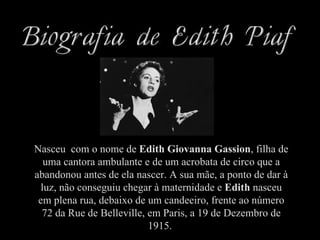 Nasceu com o nome de Edith Giovanna Gassion, filha de
   uma cantora ambulante e de um acrobata de circo que a
abandonou antes de ela nascer. A sua mãe, a ponto de dar à
  luz, não conseguiu chegar à maternidade e Edith nasceu
 em plena rua, debaixo de um candeeiro, frente ao número
  72 da Rue de Belleville, em Paris, a 19 de Dezembro de
                           1915.
 