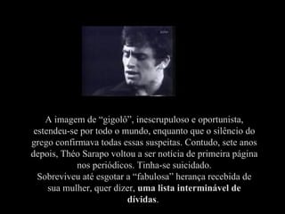 A imagem de “gigolô”, inescrupuloso e oportunista,
 estendeu-se por todo o mundo, enquanto que o silêncio do
grego confirmava todas essas suspeitas. Contudo, sete anos
depois, Théo Sarapo voltou a ser notícia de primeira página
            nos periódicos. Tinha-se suicidado.
  Sobreviveu até esgotar a “fabulosa” herança recebida de
     sua mulher, quer dizer, uma lista interminável de
                         dívidas.
 