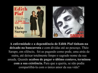 A enfermidade e a dependência de Edith Piaf tinham-na
  deixado na bancarrota e com dívidas até ao pescoço. Théo
 Sarapo, em silêncio, foi-as pagando como pode, uma atrás de
   outra, até deixar totalmente limpo o sagrado nome da sua
amada. Quando acabou de pagar o último centavo, terminou
     com a sua existência. Para que a queria, se não podia
         compartilhá-la com o único amor da sua vida?
 