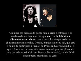 A mulher era demasiado pobre para a criar e entregou-a ao
     cuidado da sua avó materna, que em vez de biberão a
    alimentava com vinho, com a desculpa de que assim se
eliminavam os micróbios. Depois, entrega-a ao seu pai, que está
 a ponto de partir para a Frente, na Primeira Guerra Mundial, o
  que o leva a deixar a menina com a sua avó paterna (dona de
 uma casa de prostituição em Bernay, Normandia), sendo Edith
                 criada pelas prostitutas da casa.
 