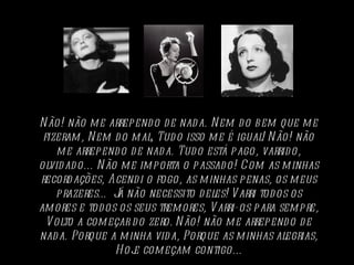 N ão! não m e arrep end o d e nad a. N em d o b em que m e
 fizeram , N em d o m al, Tud o isso m e é igual! N ão! não
    m e arrep end o d e nad a. Tud o está p ago, varrid o,
olvid ad o... N ão m e im p orta o p assad o! Com as m inhas
record ações, Acend i o fogo, as m inhas p enas, os m eus
    p razeres… J não necessito d eles! V arri tod os os
                  á
am ores e tod os os seus trem ores, V arri-os p ara sem p re,
  V olto a com eçar d o zero. N ão! não m e arrep end o d e
nad a. Porque a m inha vid a, Porque as m inhas alegrias,
                  H oj com eçam contigo...
                      e
 