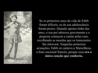 Se os primeiros anos da vida de Edith
                       foram difíceis, os da sua adolescência
                      foram piores. Quando apenas tinha dez
                     anos, o seu pai adoeceu gravemente e a
                       pequena começou a cantar pelas ruas,
                    recolhendo as moedas que os transeuntes
                         lhe atiravam. Naquelas primeiras
                    actuações, Edith só cantava a Marselhesa,
                    o hino nacional francês, porque essa era a
                           única canção que conhecia.
Edith Piaf enfant
 