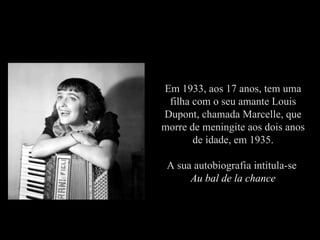 Em 1933, aos 17 anos, tem uma
 filha com o seu amante Louis
Dupont, chamada Marcelle, que
morre de meningite aos dois anos
       de idade, em 1935.

 A sua autobiografia intitula-se
      Au bal de la chance
 