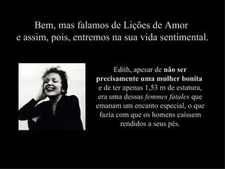 Bem, mas falamos de Lições de Amor
e assim, pois, entremos na sua vida sentimental.


                         Edith, apesar de não ser
                   precisamente uma mulher bonita
                    e de ter apenas 1,53 m de estatura,
                    era uma dessas femmes fatales que
                   emanam um encanto especial, o que
                    fazia com que os homens caíssem
                            rendidos a seus pés.
 