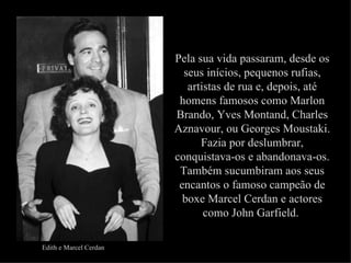 Pela sua vida passaram, desde os
                          seus inícios, pequenos rufias,
                           artistas de rua e, depois, até
                         homens famosos como Marlon
                        Brando, Yves Montand, Charles
                        Aznavour, ou Georges Moustaki.
                              Fazia por deslumbrar,
                        conquistava-os e abandonava-os.
                         Também sucumbiram aos seus
                         encantos o famoso campeão de
                          boxe Marcel Cerdan e actores
                               como John Garfield.

Edith e Marcel Cerdan
 