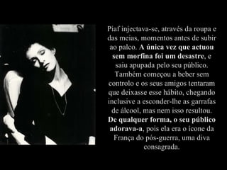 Piaf injectava-se, através da roupa e das meias, momentos antes de subir ao palco.  A única vez que actuou sem morfina foi um desastre , e saiu apupada pelo seu público. Também começou a beber sem controlo e os seus amigos tentaram que deixasse esse hábito, chegando inclusive a esconder-lhe as garrafas de álcool, mas nem isso resultou.  De qualquer forma, o seu público adorava-a , pois ela era o ícone da França do pós-guerra, uma diva consagrada. 