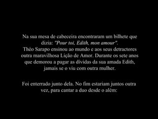Na sua mesa de cabeceira encontraram um bilhete que dizia:  " Pour toi, Edith, mon amour ". Théo Sarapo ensinou ao mundo e aos seus detractores outra maravilhosa Lição de Amor. Durante os sete anos que demorou a pagar as dívidas da sua amada Edith, jamais se o viu com outra mulher. Foi enterrado junto dela. No fim estariam juntos outra vez, para cantar a duo desde o além: 
