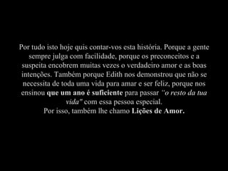 Por tudo isto hoje quis contar-vos esta história. Porque a gente sempre julga com facilidade, porque os preconceitos e a suspeita encobrem muitas vezes o verdadeiro amor e as boas intenções. Também porque Edith nos demonstrou que não se necessita de toda uma vida para amar e ser feliz, porque nos ensinou  que um ano é suficiente  para passar  “ o resto da tua vida "  com essa pessoa especial. Por isso, também lhe chamo  Lições de Amor. 