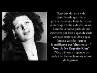 Sem dúvida, esta vida desenfreada que não a preenchia nem a fazia feliz, era a única que tinha e desfrutava-a,  assumia-a como parte da sua essência; por isso é que, de cada vez que cantava a viva voz a famosa canção -  que a identificava perfeitamente  -  " Non, Je Ne Regrette Rien "  (Não, não me arrependo de nada), se lhe enchiam os olhos de lágrimas. 