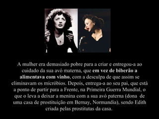 A mulher era demasiado pobre para a criar e entregou-a ao cuidado da sua avó materna, que  em vez de biberão a alimentava com vinho , com a desculpa de que assim se eliminavam os micróbios. Depois, entrega-a ao seu pai, que está a ponto de partir para a Frente, na Primeira Guerra Mundial, o que o leva a deixar a menina com a sua avó paterna (dona  de uma casa de prostituição em Bernay, Normandia), sendo Edith criada pelas prostitutas da casa.  