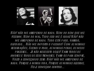 Não! não me arrependo de nada. Nem do bem que me fizeram, Nem do mal, Tudo isso me é igual!   Não! não me arrependo de nada. Tudo está pago, varrido, olvidado... Não me importa o passado! Com as minhas recordações, Acendi o fogo, as minhas penas, os meus prazeres… Já não necessito deles!   Varri todos os amores e todos os seus tremores, Varri-os para sempre, Volto a começar do zero.   Não! não me arrependo de nada. Porque a minha vida, Porque as minhas alegrias, Hoje começam contigo... 