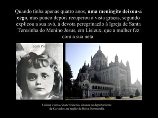Quando tinha apenas quatro anos,  uma meningite deixou-a cega , mas pouco depois recuperou a vista graças, segundo explicou a sua avó, à devota peregrinação à Igreja de Santa Teresinha do Menino Jesus, em Lisieux, que a mulher fez com a sua neta. Lisieux é uma cidade francesa, situada no departamento  de Calvados, na região da Baixa Normandia. Edith Piaf 