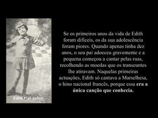 Se os primeiros anos da vida de Edith foram difíceis, os da sua adolescência foram piores. Quando apenas tinha dez anos, o seu pai adoeceu gravemente e a pequena começou a cantar pelas ruas, recolhendo as moedas que os transeuntes lhe atiravam. Naquelas primeiras actuações, Edith só cantava a Marselhesa, o hino nacional francês, porque essa  era a única canção que conhecia. Edith Piaf  enfant 