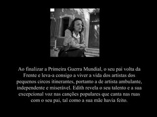 Ao finalizar a Primeira Guerra Mundial, o seu pai volta da Frente e leva-a consigo a viver a vida dos artistas dos pequenos circos itinerantes, portanto a de artista ambulante, independente e miserável. Edith revela o seu talento e a sua excepcional voz nas canções populares que canta nas ruas com o seu pai, tal como a sua mãe havia feito. 