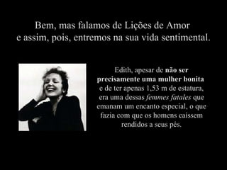 Bem, mas falamos de Lições de Amor  e assim, pois, entremos na sua vida sentimental. Edith, apesar de  não ser precisamente uma mulher bonita   e de ter apenas 1,53 m de estatura, era uma dessas  femmes fatales  que emanam um encanto especial, o que fazia com que os homens caíssem rendidos a seus pés. 