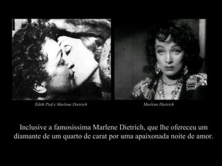 Inclusive a famosíssima Marlene Dietrich, que lhe ofereceu um diamante de um quarto de carat por uma apaixonada noite de amor. Marlene Dietrich Edith   Piaf e Marlene Dietrich  