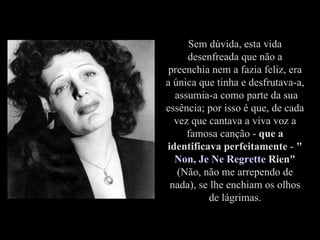Sem dúvida, esta vida desenfreada que não a preenchia nem a fazia feliz, era a única que tinha e desfrutava-a,  assumia-a como parte da sua essência; por isso é que, de cada vez que cantava a viva voz a famosa canção -  que a identificava perfeitamente  -  " Non ,  Je   Ne   Regrette   Rien "  (Não, não me arrependo de nada), se lhe enchiam os olhos de lágrimas. 